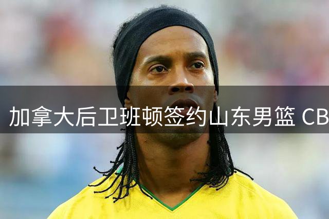 加拿大后卫班顿签约山东男篮 CBA成职业生涯新起点