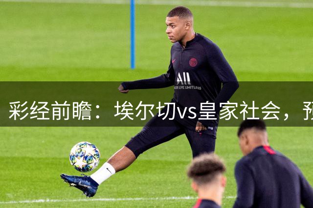 彩经前瞻：埃尔切vs皇家社会，预计客队带走三分